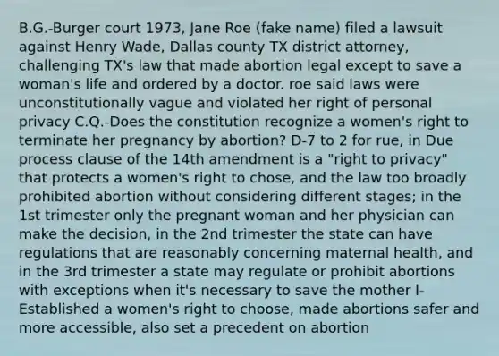 B.G.-Burger court 1973, Jane Roe (fake name) filed a lawsuit against Henry Wade, Dallas county TX district attorney, challenging TX's law that made abortion legal except to save a woman's life and ordered by a doctor. roe said laws were unconstitutionally vague and violated her right of personal privacy C.Q.-Does the constitution recognize a women's right to terminate her pregnancy by abortion? D-7 to 2 for rue, in Due process clause of the 14th amendment is a "right to privacy" that protects a women's right to chose, and the law too broadly prohibited abortion without considering different stages; in the 1st trimester only the pregnant woman and her physician can make the decision, in the 2nd trimester the state can have regulations that are reasonably concerning maternal health, and in the 3rd trimester a state may regulate or prohibit abortions with exceptions when it's necessary to save the mother I-Established a women's right to choose, made abortions safer and more accessible, also set a precedent on abortion