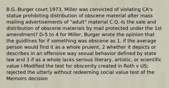 B.G.-Burger court 1973, Miller was convicted of violating CA's statue prohibiting distribution of obscene material after mass mailing advertisements of "adult" material C.Q.-Is the sale and distribution of obscene materials by mail protected under the 1st amendment? D-5 to 4 for Miller, Burger wrote the opinion that the guidlines for if something was obscene as 1. if the average person would find it as a whole pruient, 2 whether it depicts or describes in an offensive way sexual behavior defined by state law and 3 if as a whole lacks serious literary, artistic, or scientific value I-Modified the test for obscenity created in Roth v US; rejected the utterly without redeeming social value test of the Memoirs decision