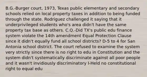 B.G.-Burger court, 1973, Texas public elementary and secondary schools relied on local property taxes in addition to being funded through the state. Rodriguez challenged it saying that it underprivileged students who's area didn't have the same property tax base as others. C.Q.-Did TX's public edu finance system violate the 14th amendment Equal Protection Clause since it didn't equally fund all school districts? D-5 to 4 for San Antonia school district. The court refused to examine the system very strictly since there is no right to edu in Constitution and the system didn't systematically discriminate against all poor people and it wasn't invidiously discriminatory I-Held no constitutional right to equal edu