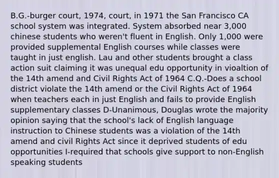 B.G.-burger court, 1974, court, in 1971 the San Francisco CA school system was integrated. System absorbed near 3,000 chinese students who weren't fluent in English. Only 1,000 were provided supplemental English courses while classes were taught in just english. Lau and other students brought a class action suit claiming it was unequal edu opportunity in vioaltion of the 14th amend and Civil Rights Act of 1964 C.Q.-Does a school district violate the 14th amend or the Civil Rights Act of 1964 when teachers each in just English and fails to provide English supplementary classes D-Unanimous, Douglas wrote the majority opinion saying that the school's lack of English language instruction to Chinese students was a violation of the 14th amend and civil Rights Act since it deprived students of edu opportunities I-required that schools give support to non-English speaking students