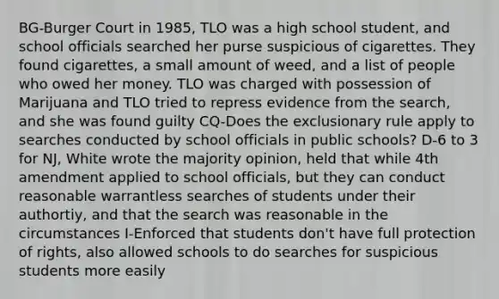 BG-Burger Court in 1985, TLO was a high school student, and school officials searched her purse suspicious of cigarettes. They found cigarettes, a small amount of weed, and a list of people who owed her money. TLO was charged with possession of Marijuana and TLO tried to repress evidence from the search, and she was found guilty CQ-Does <a href='https://www.questionai.com/knowledge/kiz15u9aWk-the-exclusionary-rule' class='anchor-knowledge'>the exclusionary rule</a> apply to searches conducted by school officials in public schools? D-6 to 3 for NJ, White wrote the majority opinion, held that while 4th amendment applied to school officials, but they can conduct reasonable warrantless searches of students under their authortiy, and that the search was reasonable in the circumstances I-Enforced that students don't have full protection of rights, also allowed schools to do searches for suspicious students more easily