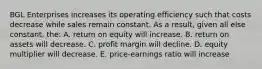 BGL Enterprises increases its operating efficiency such that costs decrease while sales remain constant. As a result, given all else constant, the: A. return on equity will increase. B. return on assets will decrease. C. profit margin will decline. D. equity multiplier will decrease. E. price-earnings ratio will increase