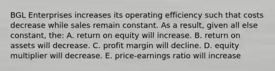 BGL Enterprises increases its operating efficiency such that costs decrease while sales remain constant. As a result, given all else constant, the: A. return on equity will increase. B. return on assets will decrease. C. profit margin will decline. D. equity multiplier will decrease. E. price-earnings ratio will increase