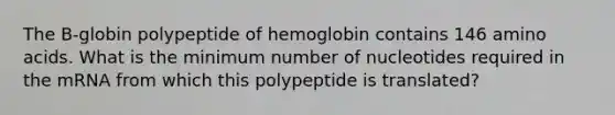 The B-globin polypeptide of hemoglobin contains 146 amino acids. What is the minimum number of nucleotides required in the mRNA from which this polypeptide is translated?