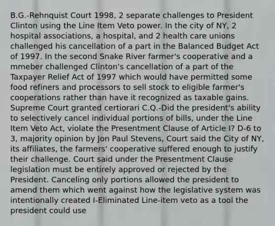 B.G.-Rehnquist Court 1998, 2 separate challenges to President Clinton using the Line Item Veto power. In the city of NY, 2 hospital associations, a hospital, and 2 health care unions challenged his cancellation of a part in the Balanced Budget Act of 1997. In the second Snake River farmer's cooperative and a mmeber challenged Clinton's cancellation of a part of the Taxpayer Relief Act of 1997 which would have permitted some food refiners and processors to sell stock to eligible farmer's cooperations rather than have it recognized as taxable gains. Supreme Court granted certiorari C.Q.-Did the president's ability to selectively cancel individual portions of bills, under the Line Item Veto Act, violate the Presentment Clause of Article I? D-6 to 3, majority opinion by Jon Paul Stevens, Court said the City of NY, its affiliates, the farmers' cooperative suffered enough to justify their challenge. Court said under the Presentment Clause legislation must be entirely approved or rejected by the President. Canceling only portions allowed the president to amend them which went against how the legislative system was intentionally created I-Eliminated Line-item veto as a tool the president could use