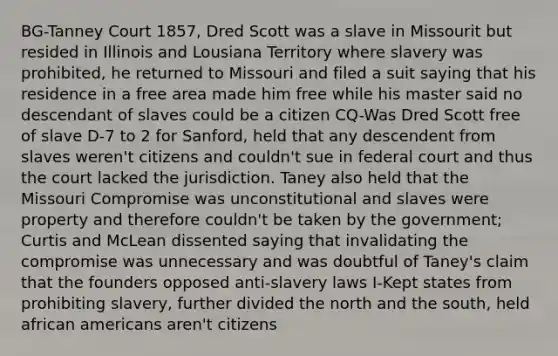 BG-Tanney Court 1857, Dred Scott was a slave in Missourit but resided in Illinois and Lousiana Territory where slavery was prohibited, he returned to Missouri and filed a suit saying that his residence in a free area made him free while his master said no descendant of slaves could be a citizen CQ-Was Dred Scott free of slave D-7 to 2 for Sanford, held that any descendent from slaves weren't citizens and couldn't sue in federal court and thus the court lacked the jurisdiction. Taney also held that the Missouri Compromise was unconstitutional and slaves were property and therefore couldn't be taken by the government; Curtis and McLean dissented saying that invalidating the compromise was unnecessary and was doubtful of Taney's claim that the founders opposed anti-slavery laws I-Kept states from prohibiting slavery, further divided the north and the south, held african americans aren't citizens