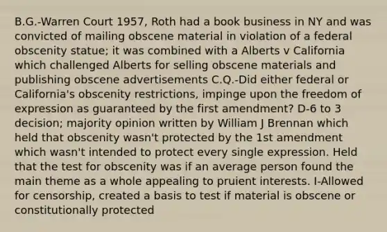 B.G.-Warren Court 1957, Roth had a book business in NY and was convicted of mailing obscene material in violation of a federal obscenity statue; it was combined with a Alberts v California which challenged Alberts for selling obscene materials and publishing obscene advertisements C.Q.-Did either federal or California's obscenity restrictions, impinge upon the freedom of expression as guaranteed by the first amendment? D-6 to 3 decision; majority opinion written by William J Brennan which held that obscenity wasn't protected by the 1st amendment which wasn't intended to protect every single expression. Held that the test for obscenity was if an average person found the main theme as a whole appealing to pruient interests. I-Allowed for censorship, created a basis to test if material is obscene or constitutionally protected