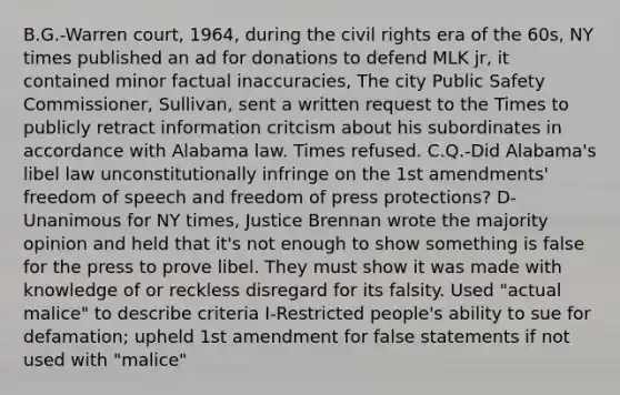 B.G.-Warren court, 1964, during the <a href='https://www.questionai.com/knowledge/kkdJLQddfe-civil-rights' class='anchor-knowledge'>civil rights</a> era of the 60s, NY times published an ad for donations to defend MLK jr, it contained minor factual inaccuracies, The city Public Safety Commissioner, Sullivan, sent a written request to the Times to publicly retract information critcism about his subordinates in accordance with Alabama law. Times refused. C.Q.-Did Alabama's libel law unconstitutionally infringe on the <a href='https://www.questionai.com/knowledge/kF7xVofsgp-1st-amendment' class='anchor-knowledge'>1st amendment</a>s' freedom of speech and freedom of press protections? D-Unanimous for NY times, Justice Brennan wrote the majority opinion and held that it's not enough to show something is false for the press to prove libel. They must show it was made with knowledge of or reckless disregard for its falsity. Used "actual malice" to describe criteria I-Restricted people's ability to sue for defamation; upheld 1st amendment for false statements if not used with "malice"