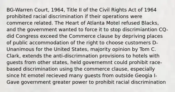 BG-Warren Court, 1964, Title II of the Civil Rights Act of 1964 prohibited racial discrimination if their operations were commerce related. <a href='https://www.questionai.com/knowledge/kya8ocqc6o-the-heart' class='anchor-knowledge'>the heart</a> of Atlanta Motel refused Blacks, and the government wanted to force it to stop discrimiantion CQ-did Congress exceed the Commerce clause by depriving places of public accommodation of the right to choose customers D-Unanimous for the United States, majority opinion by Tom C. Clark, extends the anti-discrimnation provisions to hotels with guests from other states, held governemnt could prohibit race-based discrimination using the commerce clause, especially since ht emotel recieved many guests from outside Geogia I-Gave government greater power to prohibit racial discrimination