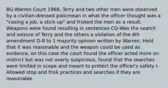 BG-Warren Court 1968, Terry and two other men were observed by a civilian-dressed policmean in what the officer thought was a "casing a job, a stick-up" and frisked the men as a result. Weapons were found resulting in sentences CQ-Was the search and seizure of Terry and the others a violation of the 4th amendment D-8 to 1 majority opinion written by Warren, Held that it was reasonable and the weapon could be used as evidence, on this case the court found the officer acted more on instinct but was not overly suspicious, found that the searches were limited in scope and meant to protect the officer's safety I-Allowed stop and frisk practices and searches if they are reasonable