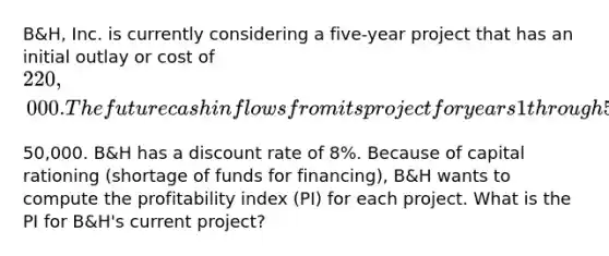 ​B&H, Inc. is currently considering a five-year project that has an initial outlay or cost of​ 220,000. The future cash inflows from its project for years 1 through 5 are the same at​50,000. B&H has a discount rate of​ 8%. Because of capital rationing​ (shortage of funds for​ financing), B&H wants to compute the profitability index​ (PI) for each project. What is the PI for​ B&H's current​ project?