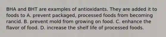 BHA and BHT are examples of antioxidants. They are added it to foods to A. prevent packaged, processed foods from becoming rancid. B. prevent mold from growing on food. C. enhance the flavor of food. D. increase the shelf life of processed foods.