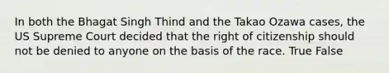 In both the Bhagat Singh Thind and the Takao Ozawa cases, the US Supreme Court decided that the right of citizenship should not be denied to anyone on the basis of the race. True False