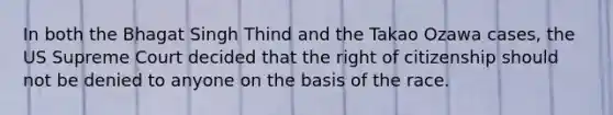 In both the Bhagat Singh Thind and the Takao Ozawa cases, the US Supreme Court decided that the right of citizenship should not be denied to anyone on the basis of the race.