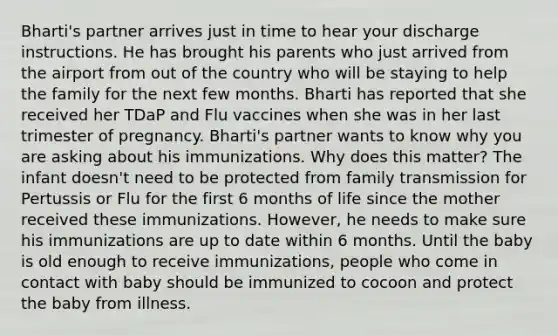 Bharti's partner arrives just in time to hear your discharge instructions. He has brought his parents who just arrived from the airport from out of the country who will be staying to help the family for the next few months. Bharti has reported that she received her TDaP and Flu vaccines when she was in her last trimester of pregnancy. Bharti's partner wants to know why you are asking about his immunizations. Why does this matter? The infant doesn't need to be protected from family transmission for Pertussis or Flu for the first 6 months of life since the mother received these immunizations. However, he needs to make sure his immunizations are up to date within 6 months. Until the baby is old enough to receive immunizations, people who come in contact with baby should be immunized to cocoon and protect the baby from illness.