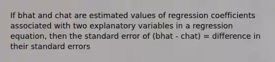 If bhat and chat are estimated values of regression coefficients associated with two explanatory variables in a regression equation, then the standard error of (bhat - chat) = difference in their standard errors