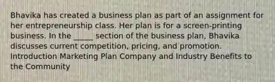 Bhavika has created a business plan as part of an assignment for her entrepreneurship class. Her plan is for a screen-printing business. In the _____ section of the business plan, Bhavika discusses current competition, pricing, and promotion. Introduction Marketing Plan Company and Industry Benefits to the Community