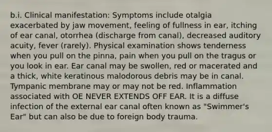 b.i. Clinical manifestation: Symptoms include otalgia exacerbated by jaw movement, feeling of fullness in ear, itching of ear canal, otorrhea (discharge from canal), decreased auditory acuity, fever (rarely). Physical examination shows tenderness when you pull on the pinna, pain when you pull on the tragus or you look in ear. Ear canal may be swollen, red or macerated and a thick, white keratinous malodorous debris may be in canal. Tympanic membrane may or may not be red. Inflammation associated with OE NEVER EXTENDS OFF EAR. It is a diffuse infection of the external ear canal often known as "Swimmer's Ear" but can also be due to foreign body trauma.