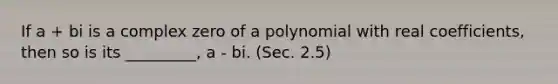 If a + bi is a complex zero of a polynomial with real coefficients, then so is its _________, a - bi. (Sec. 2.5)