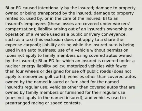 BI or PD caused intentionally by the insured; damage to property owned or being transported by the insured; damage to property rented to, used by, or in the care of the insured; BI to an insured's employees (these losses are covered under workers' compensation); liability arising out of an insured's ownership or operation of a vehicle used as a public or livery conveyance, such as a taxi (this exclusion does not apply to a share-the-expense carpool); liability arising while the insured auto is being used in an auto business; use of a vehicle without permission (does not apply to family members using covered autos owned by the insured); BI or PD for which an insured is covered under a nuclear energy liability policy; motorized vehicles with fewer than four wheels or designed for use off public roads (does not apply to nonowned golf carts); vehicles other than covered autos owned by the named insured or furnished for the named insured's regular use; vehicles other than covered autos that are owned by family members or furnished for their regular use (does not apply to the named insured); and vehicles used in prearranged racing or speed contests.