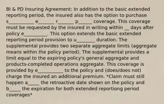 BI & PD Insuring Agreement: In addition to the basic extended reporting period, the insured also has the option to purchase s___________ e_______ r_______ p______ coverage. This coverage must be requested by the insured in writing within __ days after policy e__________. This option extends the basic extended reporting period provision to u________ duration. The supplemental provides two separate aggregate limits (aggregate means within the policy period). The supplemental provides a limit equal to the expiring policy's general aggregate and products-completed operations aggregate. This coverage is provided by e___________ to the policy and (does/does not) charge the insured an additional premium. *Claim must still happen a_____ the retroactive date shown on the policy and b_____ the expiration for both extended reportiong period coverages*