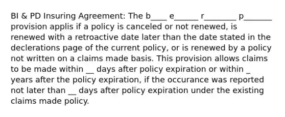 BI & PD Insuring Agreement: The b____ e______ r________ p_______ provision applis if a policy is canceled or not renewed, is renewed with a retroactive date later than the date stated in the declerations page of the current policy, or is renewed by a policy not written on a claims made basis. This provision allows claims to be made within __ days after policy expiration or within _ years after the policy expiration, if the occurance was reported not later than __ days after policy expiration under the existing claims made policy.