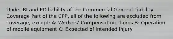 Under BI and PD liability of the Commercial General Liability Coverage Part of the CPP, all of the following are excluded from coverage, except: A: Workers' Compensation claims B: Operation of mobile equipment C: Expected of intended injury