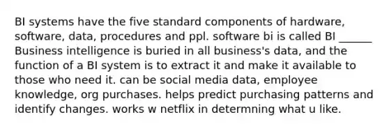 BI systems have the five standard components of hardware, software, data, procedures and ppl. software bi is called BI ______ Business intelligence is buried in all business's data, and the function of a BI system is to extract it and make it available to those who need it. can be social media data, employee knowledge, org purchases. helps predict purchasing patterns and identify changes. works w netflix in determning what u like.