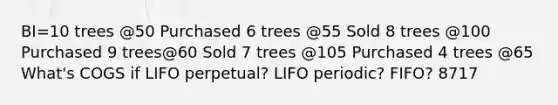 BI=10 trees @50 Purchased 6 trees @55 Sold 8 trees @100 Purchased 9 trees@60 Sold 7 trees @105 Purchased 4 trees @65 What's COGS if LIFO perpetual? LIFO periodic? FIFO? 8717