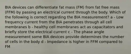 BIA devices can differentiate fat mass (FM) from fat free mass (FFM) by passing an electrical current through the body. Which of the following is correct regarding the BIA measurement? a - Low frequency current from the BIA penetrates through all cell membranes b - healthy cell membranes act as capacitators and briefly store the electrical current c - The phase angle measurement some BIA devices provide determines the number of cells in the body d - Impedance is higher in FFM compared to FM