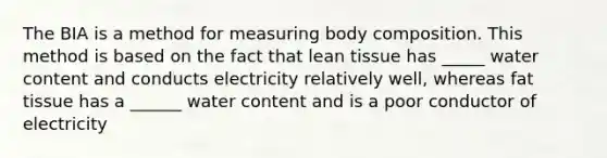 The BIA is a method for measuring body composition. This method is based on the fact that lean tissue has _____ water content and conducts electricity relatively well, whereas fat tissue has a ______ water content and is a poor conductor of electricity