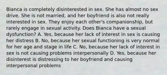 Bianca is completely disinterested in sex. She has almost no sex drive. She is not married, and her boyfriend is also not really interested in sex. They enjoy each other's companionship, but rarely engage in sexual activity. Does Bianca have a sexual dysfunction? A. Yes, because her lack of interest in sex is causing her distress B. No, because her sexual functioning is very normal for her age and stage in life C. No, because her lack of interest in sex is not causing problems interpersonally D. Yes, because her disinterest is distressing to her boyfriend and causing interpersonal problems