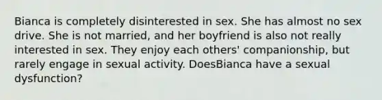 Bianca is completely disinterested in sex. She has almost no sex drive. She is not married, and her boyfriend is also not really interested in sex. They enjoy each others' companionship, but rarely engage in sexual activity. DoesBianca have a sexual dysfunction?