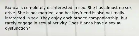 Bianca is completely disinterested in sex. She has almost no sex drive. She is not married, and her boyfriend is also not really interested in sex. They enjoy each others' companionship, but rarely engage in sexual activity. Does Bianca have a sexual dysfunction?