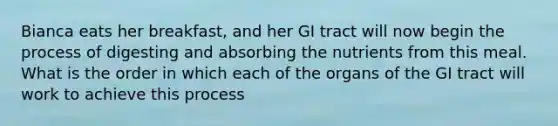 Bianca eats her breakfast, and her GI tract will now begin the process of digesting and absorbing the nutrients from this meal. What is the order in which each of the organs of the GI tract will work to achieve this process