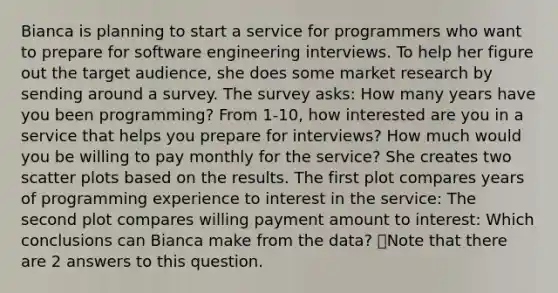 Bianca is planning to start a service for programmers who want to prepare for software engineering interviews. To help her figure out the target audience, she does some market research by sending around a survey. The survey asks: How many years have you been programming? From 1-10, how interested are you in a service that helps you prepare for interviews? How much would you be willing to pay monthly for the service? She creates two scatter plots based on the results. The first plot compares years of programming experience to interest in the service: The second plot compares willing payment amount to interest: Which conclusions can Bianca make from the data? 👁️Note that there are 2 answers to this question.