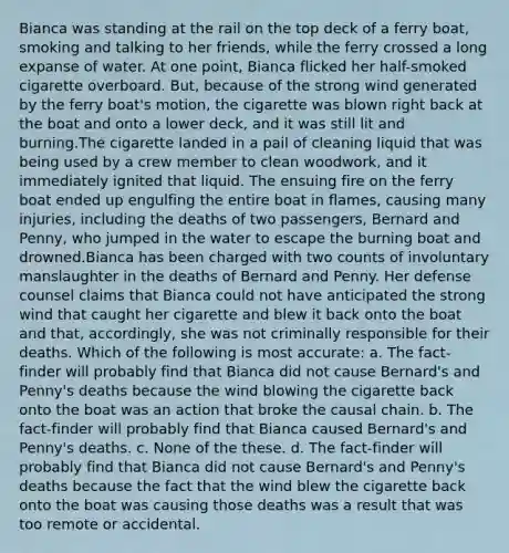 Bianca was standing at the rail on the top deck of a ferry boat, smoking and talking to her friends, while the ferry crossed a long expanse of water. At one point, Bianca flicked her half-smoked cigarette overboard. But, because of the strong wind generated by the ferry boat's motion, the cigarette was blown right back at the boat and onto a lower deck, and it was still lit and burning.The cigarette landed in a pail of cleaning liquid that was being used by a crew member to clean woodwork, and it immediately ignited that liquid. The ensuing fire on the ferry boat ended up engulfing the entire boat in flames, causing many injuries, including the deaths of two passengers, Bernard and Penny, who jumped in the water to escape the burning boat and drowned.Bianca has been charged with two counts of involuntary manslaughter in the deaths of Bernard and Penny. Her defense counsel claims that Bianca could not have anticipated the strong wind that caught her cigarette and blew it back onto the boat and that, accordingly, she was not criminally responsible for their deaths. Which of the following is most accurate: a. The fact-finder will probably find that Bianca did not cause Bernard's and Penny's deaths because the wind blowing the cigarette back onto the boat was an action that broke the causal chain. b. The fact-finder will probably find that Bianca caused Bernard's and Penny's deaths. c. None of the these. d. The fact-finder will probably find that Bianca did not cause Bernard's and Penny's deaths because the fact that the wind blew the cigarette back onto the boat was causing those deaths was a result that was too remote or accidental.