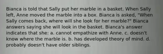 Bianca is told that Sally put her marble in a basket. When Sally left, Anne moved the marble into a box. Bianca is asked, "When Sally comes back, where will she look for her marble?" Bianca answers saying she will look in the basket. Bianca's answer indicates that she: a. cannot empathize with Anne. c. doesn't know where the marble is. b. has developed theory of mind. d. probably doesn't have older siblings.