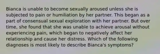 Bianca is unable to become sexually aroused unless she is subjected to pain or humiliation by her partner. This began as a part of consensual sexual exploration with her partner. But over time, she found that she was unable to achieve arousal without experiencing pain, which began to negatively affect her relationship and cause her distress. Which of the following diagnoses is most likely to describe Bianca's symptoms?