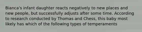 Bianca's infant daughter reacts negatively to new places and new people, but successfully adjusts after some time. According to research conducted by Thomas and Chess, this baby most likely has which of the following types of temperaments