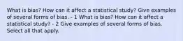 What is​ bias? How can it affect a statistical​ study? Give examples of several forms of bias. - 1 What is​ bias? How can it affect a statistical​ study? - 2 Give examples of several forms of bias. Select all that apply.