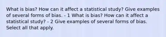 What is​ bias? How can it affect a statistical​ study? Give examples of several forms of bias. - 1 What is​ bias? How can it affect a statistical​ study? - 2 Give examples of several forms of bias. Select all that apply.