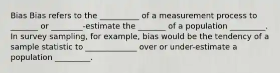 Bias Bias refers to the __________ of a measurement process to _______ or ________-estimate the _______ of a population _________. In survey sampling, for example, bias would be the tendency of a sample statistic to _____________ over or under-estimate a population _________.