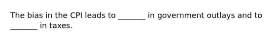 The bias in the CPI leads to​ _______ in government outlays and to​ _______ in taxes.