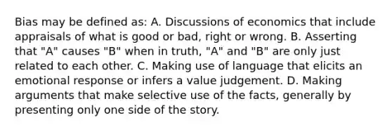 Bias may be defined as: A. Discussions of economics that include appraisals of what is good or bad, right or wrong. B. Asserting that "A" causes "B" when in truth, "A" and "B" are only just related to each other. C. Making use of language that elicits an emotional response or infers a value judgement. D. Making arguments that make selective use of the facts, generally by presenting only one side of the story.