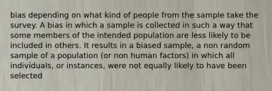 bias depending on what kind of people from the sample take the survey. A bias in which a sample is collected in such a way that some members of the intended population are less likely to be included in others. It results in a biased sample, a non random sample of a population (or non human factors) in which all individuals, or instances, were not equally likely to have been selected