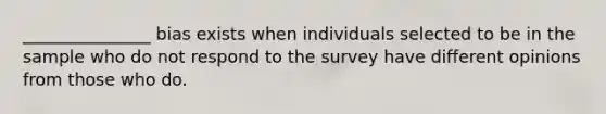 _______________ bias exists when individuals selected to be in the sample who do not respond to the survey have different opinions from those who do.