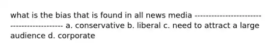 what is the bias that is found in all news media ------------------------------------------- a. conservative b. liberal c. need to attract a large audience d. corporate