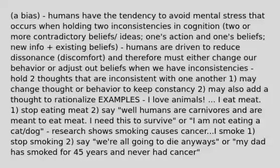 (a bias) - humans have the tendency to avoid mental stress that occurs when holding two inconsistencies in cognition (two or more contradictory beliefs/ ideas; one's action and one's beliefs; new info + existing beliefs) - humans are driven to reduce dissonance (discomfort) and therefore must either change our behavior or adjust out beliefs when we have inconsistencies - hold 2 thoughts that are inconsistent with one another 1) may change thought or behavior to keep constancy 2) may also add a thought to rationalize EXAMPLES - I love animals! ... I eat meat. 1) stop eating meat 2) say "well humans are carnivores and are meant to eat meat. I need this to survive" or "I am not eating a cat/dog" - research shows smoking causes cancer...I smoke 1) stop smoking 2) say "we're all going to die anyways" or "my dad has smoked for 45 years and never had cancer"