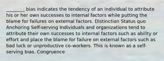 ________ bias indicates the tendency of an individual to attribute his or her own successes to internal factors while putting the blame for failures on external factors. Distinction Status quo Anchoring Self-serving Individuals and organizations tend to attribute their own successes to internal factors such as ability or effort and place the blame for failure on external factors such as bad luck or unproductive co-workers. This is known as a self-serving bias. Congruence